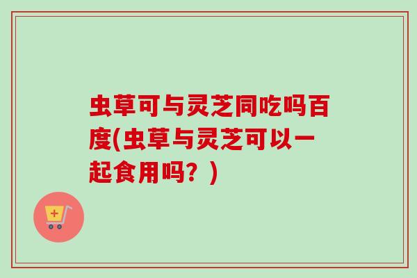 虫草可与灵芝同吃吗百度(虫草与灵芝可以一起食用吗？)