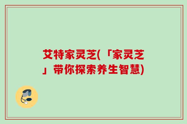 艾特家灵芝(「家灵芝」带你探索养生智慧) 艾特家灵芝(「家灵芝」带你探索养生智慧)