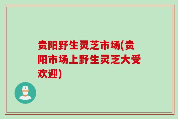 贵阳野生灵芝市场(贵阳市场上野生灵芝大受欢迎) 贵阳野生灵芝市场(贵阳市场上野生灵芝大受欢迎)