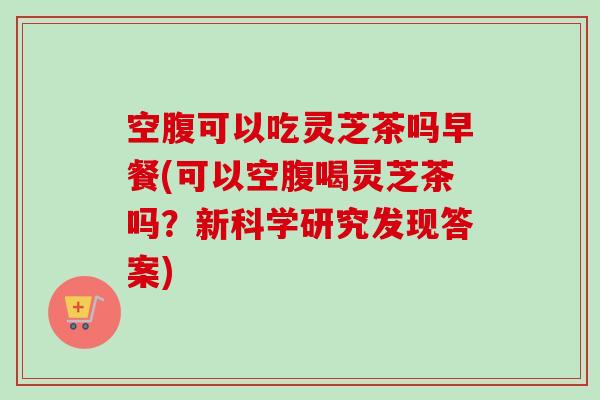 空腹可以吃灵芝茶吗早餐(可以空腹喝灵芝茶吗？新科学研究发现答案)