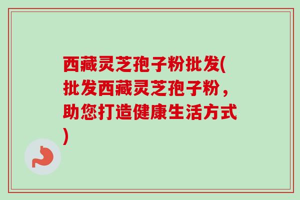 西藏灵芝孢子粉批发(批发西藏灵芝孢子粉，助您打造健康生活方式)