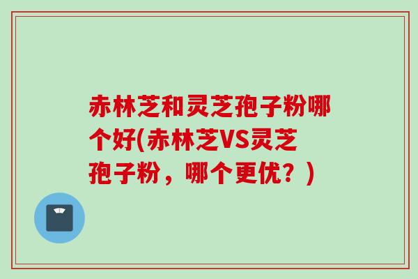 赤林芝和灵芝孢子粉哪个好(赤林芝VS灵芝孢子粉，哪个更优？)