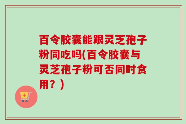 百令胶囊能跟灵芝孢子粉同吃吗(百令胶囊与灵芝孢子粉可否同时食用?) 百令胶囊能跟灵芝孢子粉同吃吗(百令胶囊与灵芝孢子粉可否同时食用?)