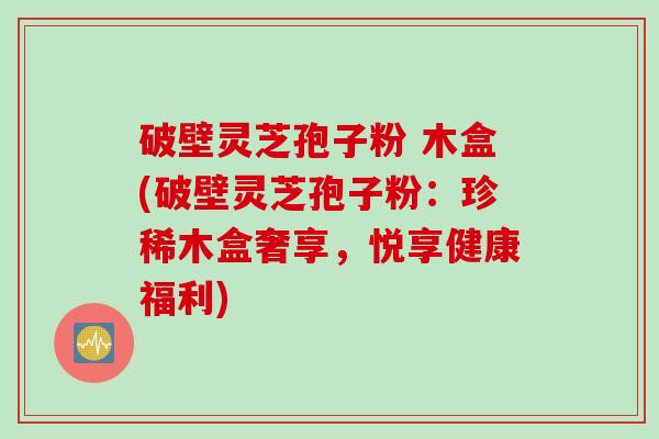 破壁灵芝孢子粉 木盒(破壁灵芝孢子粉：珍稀木盒奢享，悦享健康福利)