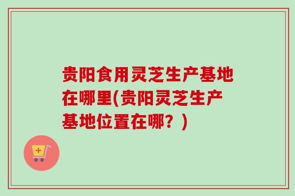 贵阳食用灵芝生产基地在哪里(贵阳灵芝生产基地位置在哪？)