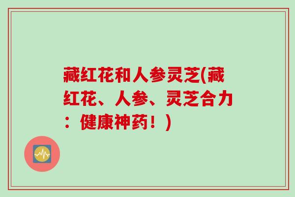 藏红花和人参灵芝(藏红花、人参、灵芝合力：健康神药！)