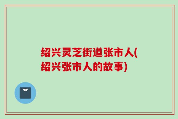 绍兴灵芝街道张市人(绍兴张市人的故事)