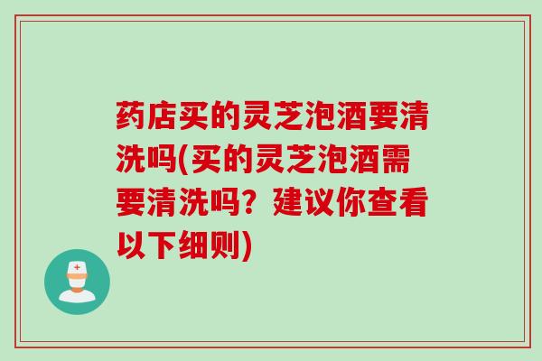 药店买的灵芝泡酒要清洗吗(买的灵芝泡酒需要清洗吗？建议你查看以下细则)