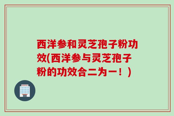 西洋参和灵芝孢子粉功效(西洋参与灵芝孢子粉的功效合二为一!) 西洋参和灵芝孢子粉功效(西洋参与灵芝孢子粉的功效合二为一!)