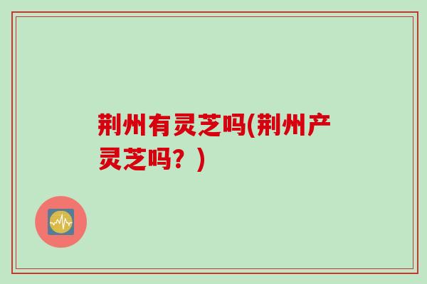 荆州有灵芝吗(荆州产灵芝吗?) 荆州有灵芝吗(荆州产灵芝吗?)