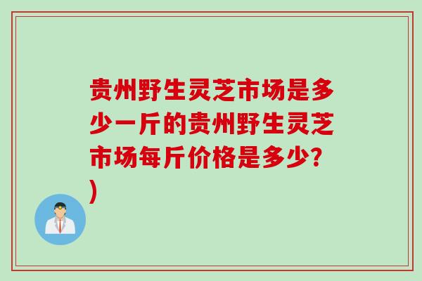贵州野生灵芝市场是多少一斤的贵州野生灵芝市场每斤价格是多少?) 贵州野生灵芝市场是多少一斤的贵州野生灵芝市场每斤价格是多少?)
