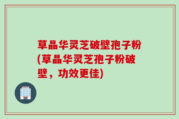 草晶华灵芝破壁孢子粉(草晶华灵芝孢子粉破壁，功效更佳)