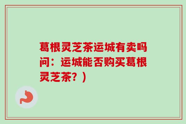 葛根灵芝茶运城有卖吗问：运城能否购买葛根灵芝茶？)