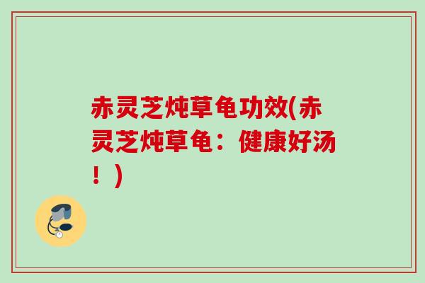 赤灵芝炖草龟功效(赤灵芝炖草龟：健康好汤！)