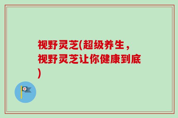 视野灵芝(超级养生,视野灵芝让你健康到底) 视野灵芝(超级养生,视野灵芝让你健康到底)