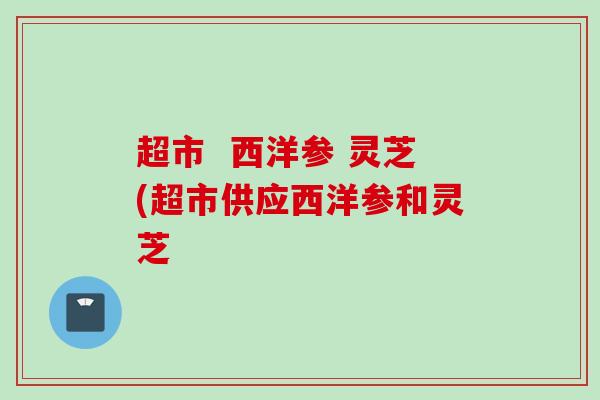 超市  西洋参 灵芝(超市供应西洋参和灵芝