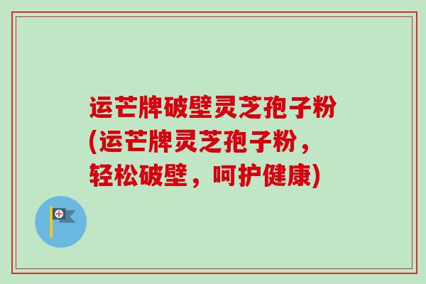 运芒牌破壁灵芝孢子粉(运芒牌灵芝孢子粉,轻松破壁,呵护健康) 运芒牌破壁灵芝孢子粉(运芒牌灵芝孢子粉,轻松破壁,呵护健康)