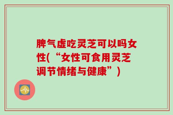 脾气虚吃灵芝可以吗女性(“女性可食用灵芝调节情绪与健康”)