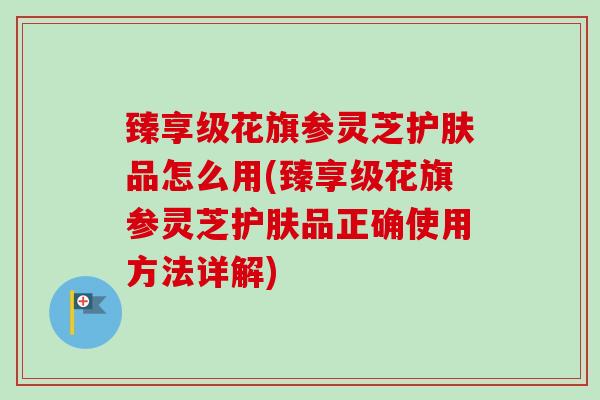 臻享级花旗参灵芝护肤品怎么用(臻享级花旗参灵芝护肤品正确使用方法详解)