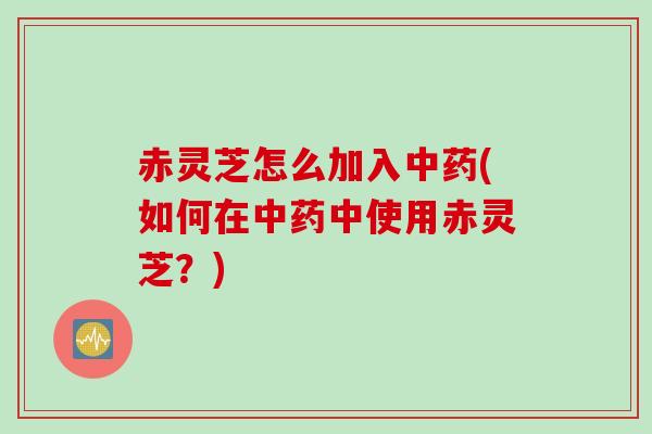 赤灵芝怎么加入中药(如何在中药中使用赤灵芝？)