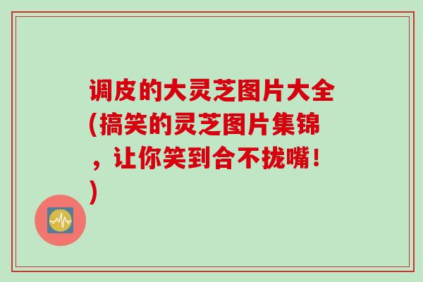 调皮的大灵芝图片大全(搞笑的灵芝图片集锦，让你笑到合不拢嘴！)
