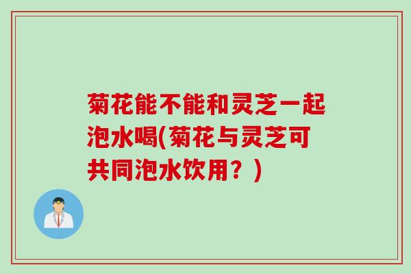 菊花能不能和灵芝一起泡水喝(菊花与灵芝可共同泡水饮用？)