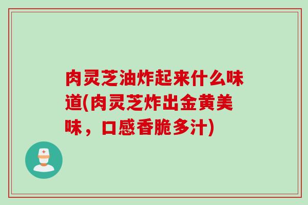 肉灵芝油炸起来什么味道(肉灵芝炸出金黄美味,口感香脆多汁) 肉灵芝油炸起来什么味道(肉灵芝炸出金黄美味,口感香脆多汁)