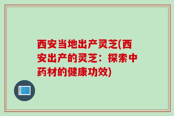 西安当地出产灵芝(西安出产的灵芝：探索中药材的健康功效)
