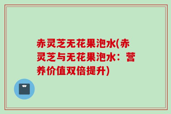 赤灵芝无花果泡水(赤灵芝与无花果泡水：营养价值双倍提升)