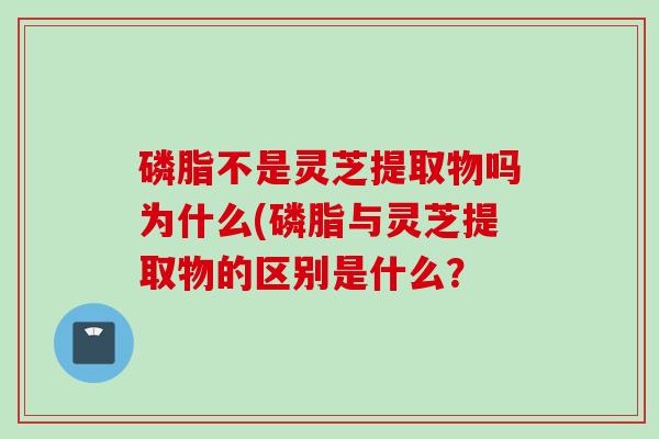 磷脂不是灵芝提取物吗为什么(磷脂与灵芝提取物的区别是什么？