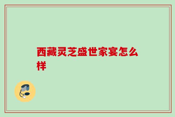 西藏灵芝盛世家宴怎么样 西藏灵芝盛世家宴怎么样