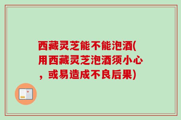 西藏灵芝能不能泡酒(用西藏灵芝泡酒须小心,或易造成不良后果) 西藏灵芝能不能泡酒(用西藏灵芝泡酒须小心,或易造成不良后果)