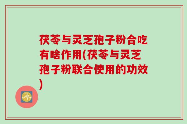 茯苓与灵芝孢子粉合吃有啥作用(茯苓与灵芝孢子粉联合使用的功效)