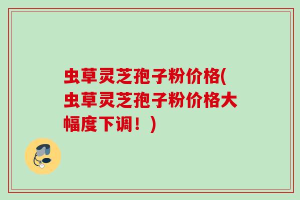 虫草灵芝孢子粉价格(虫草灵芝孢子粉价格大幅度下调!) 虫草灵芝孢子粉价格(虫草灵芝孢子粉价格大幅度下调!)