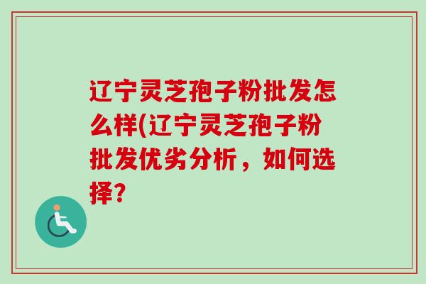 辽宁灵芝孢子粉批发怎么样(辽宁灵芝孢子粉批发优劣分析,如何选择? 辽宁灵芝孢子粉批发怎么样(辽宁灵芝孢子粉批发优劣分析,如何选择?