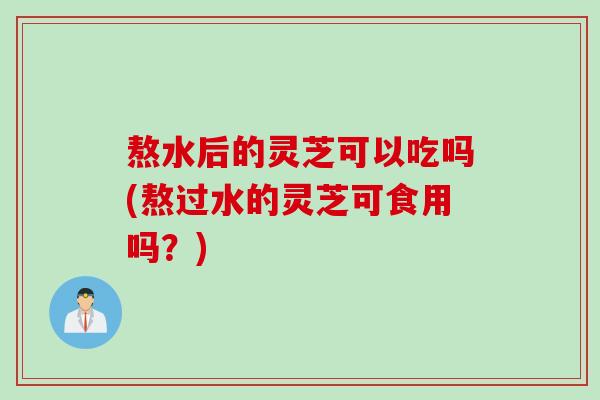 熬水后的灵芝可以吃吗(熬过水的灵芝可食用吗？)