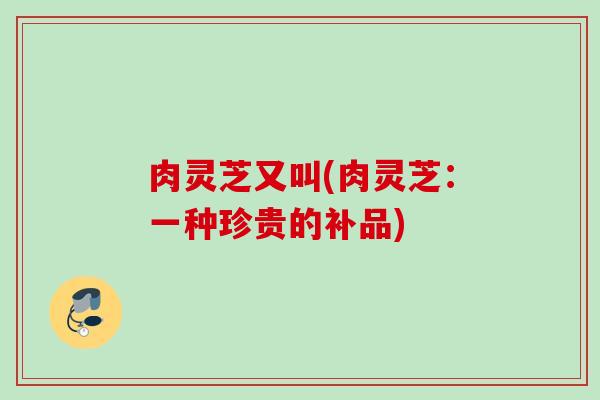 肉灵芝又叫(肉灵芝:一种珍贵的补品) 肉灵芝又叫(肉灵芝:一种珍贵的补品)