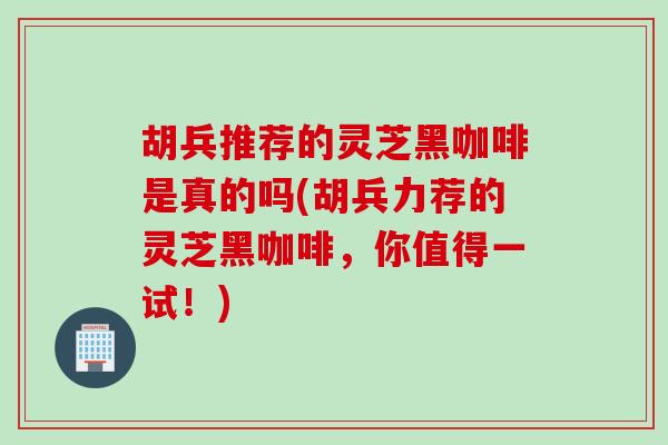 胡兵推荐的灵芝黑咖啡是真的吗(胡兵力荐的灵芝黑咖啡,你值得一试!) 胡兵推荐的灵芝黑咖啡是真的吗(胡兵力荐的灵芝黑咖啡,你值得一试!)