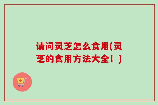 请问灵芝怎么食用(灵芝的食用方法大全！)