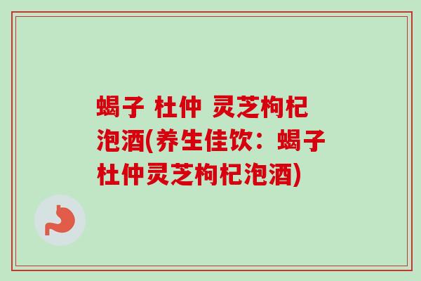 蝎子 杜仲 灵芝枸杞泡酒(养生佳饮：蝎子杜仲灵芝枸杞泡酒)