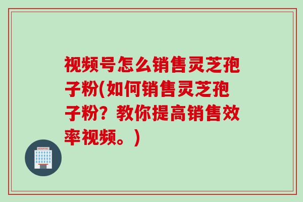 视频号怎么销售灵芝孢子粉(如何销售灵芝孢子粉？教你提高销售效率视频。)