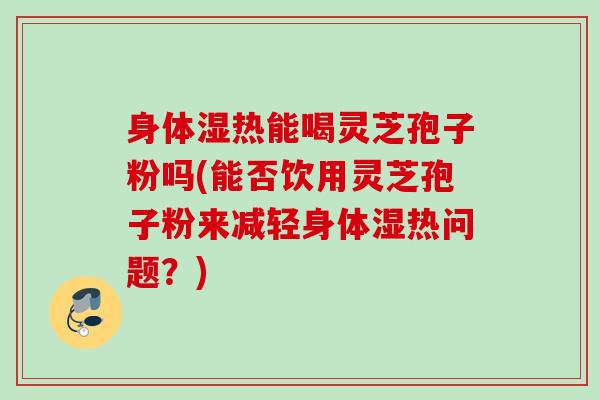 身体湿热能喝灵芝孢子粉吗(能否饮用灵芝孢子粉来减轻身体湿热问题？)