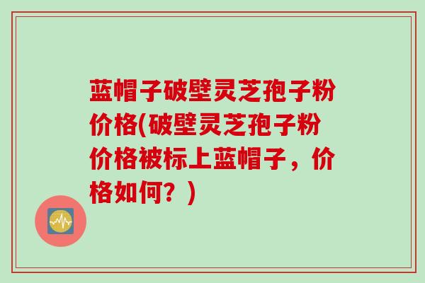 蓝帽子破壁灵芝孢子粉价格(破壁灵芝孢子粉价格被标上蓝帽子，价格如何？)