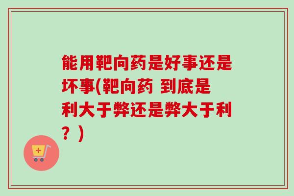 能用靶向药是好事还是坏事(靶向药 到底是利大于弊还是弊大于利？)