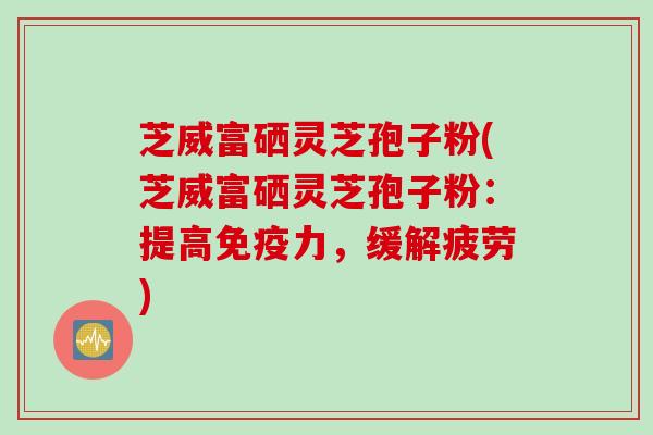 芝威富硒灵芝孢子粉(芝威富硒灵芝孢子粉:提高免疫力,缓解疲劳) 芝威富硒灵芝孢子粉(芝威富硒灵芝孢子粉:提高免疫力,缓解疲劳)