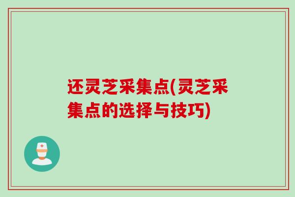 还灵芝采集点(灵芝采集点的选择与技巧) 还灵芝采集点(灵芝采集点的选择与技巧)