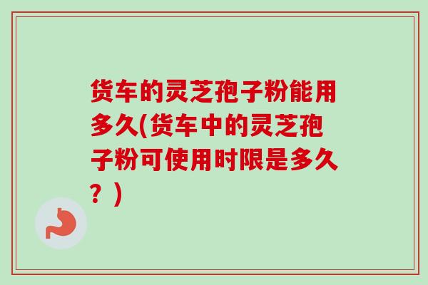 货车的灵芝孢子粉能用多久(货车中的灵芝孢子粉可使用时限是多久？)