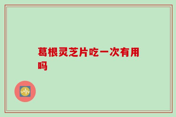 葛根灵芝片吃一次有用吗