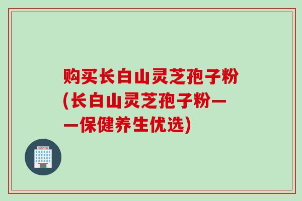 购买长白山灵芝孢子粉(长白山灵芝孢子粉——保健养生优选)