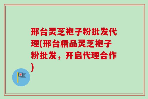 邢台灵芝袍子粉批发代理(邢台精品灵芝袍子粉批发,开启代理合作) 邢台灵芝袍子粉批发代理(邢台精品灵芝袍子粉批发,开启代理合作)